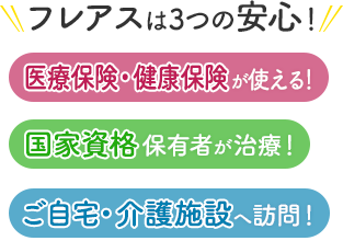 フレアスは3つの安心！医療保険・健康保険が使える！国家資格保有者が治療！ご自宅・介護施設へ訪問マッサージ！東京都大田区、品川区、世田谷区、目黒区、川崎市中原区